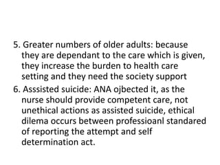 5. Greater numbers of older adults: because
they are dependant to the care which is given,
they increase the burden to health care
setting and they need the society support
6. Asssisted suicide: ANA ojbected it, as the
nurse should provide competent care, not
unethical actions as assisted suicide, ethical
dilema occurs between professioanl standared
of reporting the attempt and self
determination act.
 