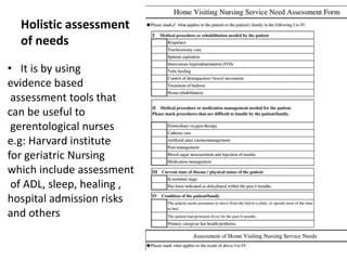 Holistic assessment
of needs
• It is by using
evidence based
assessment tools that
can be useful to
gerentological nurses
e.g: Harvard institute
for geriatric Nursing
which include assessment
of ADL, sleep, healing ,
hospital admission risks
and others
 