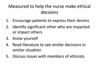 Measured to help the nurse make ethical
decsions
1. Encourage patients to express their desires
2. Identify significant other who are impacted
or impact others
3. Know yourself
4. Read literature to see similar decisions in
similar situation
5. Discuss issues with members of ethicists
 
