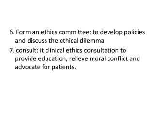 6. Form an ethics committee: to develop policies
and discuss the ethical dilemma
7. consult: it clinical ethics consultation to
provide education, relieve moral conflict and
advocate for patients.
 