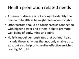 Health promotion related needs
• Absence of disease is not enough to identify the
person to health as he might feel uncomfortable
• Other factors should be considered as connection
with higher power and others help to promote
well being of body, mind and spirit
• Holistic model demonstrates that optimal health
include those activities that not only enable us to
exist but also help us to realize effective enriched
lives fig 7-1 p 89
 