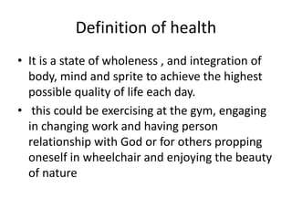 Definition of health
• It is a state of wholeness , and integration of
body, mind and sprite to achieve the highest
possible quality of life each day.
• this could be exercising at the gym, engaging
in changing work and having person
relationship with God or for others propping
oneself in wheelchair and enjoying the beauty
of nature
 