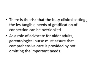 • There is the risk that the busy clinical setting ,
the les tangible needs of gratification of
connection can be overlooked
• As a role of advocate for older adults,
gerentological nurse must assure that
comprehensive care is provided by not
omitting the important needs
 