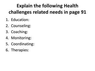 Explain the following Health
challenges related needs in page 91
1. Education:
2. Counseling:
3. Coaching:
4. Monitoring:
5. Coordinating:
6. Therapies:
 