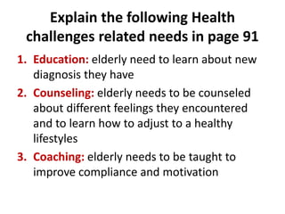 Explain the following Health
challenges related needs in page 91
1. Education: elderly need to learn about new
diagnosis they have
2. Counseling: elderly needs to be counseled
about different feelings they encountered
and to learn how to adjust to a healthy
lifestyles
3. Coaching: elderly needs to be taught to
improve compliance and motivation
 