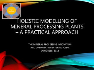 HOLISTIC MODELLING OF
MINERAL PROCESSING PLANTS
– A PRACTICAL APPROACH
THE MINERAL PROCESSING INNOVATION
AND OPTIMISATION INTERNATIONAL
CONGRESS: 2013
 