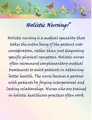          Holistic Nursing? Holistic nursing is a medical specialty that takes the entire being of the patient into consideration, rather than just diagnosing specific physical symptoms. Holistic nurses often recommend complementary medical treatments to assist patients in attaining better health. The nurse becomes a partner with patients by forging interpersonal and lasting relationships. Nurses who are trained in holistic healthcare practices often work in hospice settings and long-term care facilities. Florence Nightingale (1820-1910) is said to be one of the first acknowledged holistic nurses. She was known as “The  Lady of the Lamp” because she brought comforting light and a gentle smile to war-wounded soldiers.  As a nurse, she was efficient and thorough, but she also treated each patient as an individual whose personal needs mattered -- the definition of a holistic nurse. Holistic nursing should not be considered an alternative to modern medicine, but rather an adjunct for improved health care. The holistic nurse is a degreed professional registered nurse (RN) or licensed practical nurse (LPN), with an additional education in holistic nursing, usually a certificate or a degree. In addition to assessing the patient’s  Physical condition, holistic nurses will review the patient’s history and immediate environment. They may inquire about stress levels, family relationships, work history, upbringing, religious affiliation, and any other aspect that might affect the patient’s life. When used as a complement to traditional medicine, holistic nursing can include several alternative healthcare treatments, depending on the specific malady. The patient is carefully evaluated and the nurse recommends a particular combination of treatments. Holistic healthcare practices include  aromatherapy, shiatsu massage, yoga, neuro-linguistic programming (NLP), meditation, hypnotherapy, energy healing, and many other modalities. Nutrition and body cleansing play an important part in holistic nursing. Macrobiotic diets and food combining may be prescribed, sometimes in combination with hydrotherapy (water therapy). The patient may be encouraged to partake in a nutritious diet to help flush harmful toxins from the body and increase energy levels. Additionally, holistic nurses will sometimes practice colonic hydrotherapy, also known as high colonics, where toxins are  flushed from the bowels with injections of water. Many hospitals and clinics employ holistic nurses. They provide patients with human caring and a respect for their personal dignity that is sometimes lacking elsewhere in the healthcare industry. Holistic nursing can be especially effective with terminally ill and long-term patients. The nurses form a personal bond that also extends to the patient’s family and friends to help ease the stress caused by illness. Holistic nursing offers a welcome alternative view  of healthcare along with excellent, traditional nursing care. Trinity 2010 