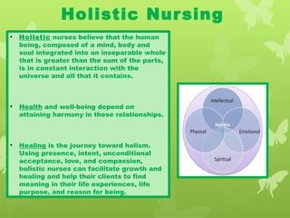 Holistic Nursing
• Holistic nurses believe that the human
being, composed of a mind, body and
soul integrated into an inseparable whole
that is greater than the sum of the parts,
is in constant interaction with the
universe and all that it contains.
• Health and well-being depend on
attaining harmony in these relationships.
• Healing is the journey toward holism.
Using presence, intent, unconditional
acceptance, love, and compassion,
holistic nurses can facilitate growth and
healing and help their clients to find
meaning in their life experiences, life
purpose, and reason for being.
 