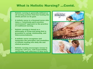 • Holistic nursing is generally defined as
all nursing practice that has healing the
whole person as its goal.
• A holistic nurse is a licensed nurse who
takes a “mind-body-spirit-emotion-
environment” approach to the practice
of traditional nursing.
• Holistic nursing is based on a
philosophy of living and being that is
grounded in caring, relationship, and
interconnectedness.
• A holistic nurse recognizes and
integrates the principles and modalities
of holistic healing into daily life and
clinical practice.
• Holistic nursing encourages nurses to
integrate self-care, self-responsibility,
spirituality, and reflection in their lives.
What is Holistic Nursing? …Contd.
 