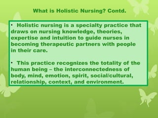 • Holistic nursing is a specialty practice that
draws on nursing knowledge, theories,
expertise and intuition to guide nurses in
becoming therapeutic partners with people
in their care.
• This practice recognizes the totality of the
human being – the interconnectedness of
body, mind, emotion, spirit, social/cultural,
relationship, context, and environment.
What is Holistic Nursing? Contd.
 