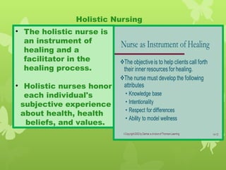 • The holistic nurse is
an instrument of
healing and a
facilitator in the
healing process.
• Holistic nurses honor
each individual's
subjective experience
about health, health
beliefs, and values.
Holistic Nursing
 
