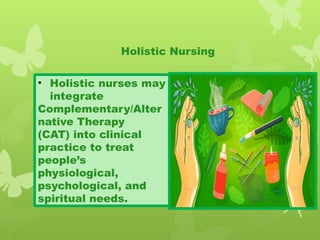 • Holistic nurses may
integrate
Complementary/Alter
native Therapy
(CAT) into clinical
practice to treat
people’s
physiological,
psychological, and
spiritual needs.
Holistic Nursing
 