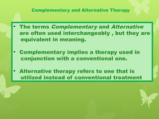 Complementary and Alternative Therapy
• The terms Complementary and Alternative
are often used interchangeably , but they are
equivalent in meaning.
• Complementary implies a therapy used in
conjunction with a conventional one.
• Alternative therapy refers to one that is
utilized instead of conventional treatment
 