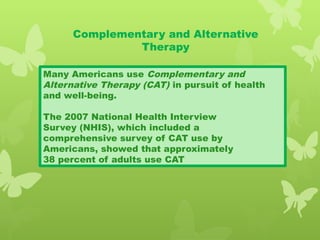 Complementary and Alternative
Therapy
Many Americans use Complementary and
Alternative Therapy (CAT) in pursuit of health
and well-being.
The 2007 National Health Interview
Survey (NHIS), which included a
comprehensive survey of CAT use by
Americans, showed that approximately
38 percent of adults use CAT
 
