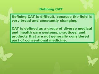 Defining CAT
Defining CAT is difficult, because the field is
very broad and constantly changing.
CAT is defined as a group of diverse medical
and health care systems, practices, and
products that are not generally considered
part of conventional medicine.
 