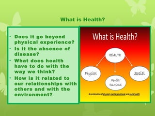 What is Health?
• Does it go beyond
physical experience?
• Is it the absence of
disease?
• What does health
have to do with the
way we think?
• How is it related to
our relationships with
others and with the
environment?
 