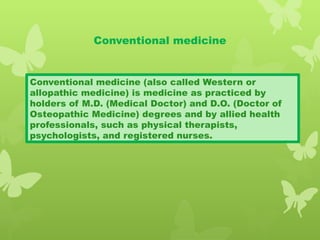 Conventional medicine
Conventional medicine (also called Western or
allopathic medicine) is medicine as practiced by
holders of M.D. (Medical Doctor) and D.O. (Doctor of
Osteopathic Medicine) degrees and by allied health
professionals, such as physical therapists,
psychologists, and registered nurses.
 
