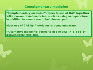 Complementary medicine
"Complementary medicine" refers to use of CAT together
with conventional medicine, such as using accupuncture
in addition to usual care to help lessen pain.
Most use of CAT by Americans is complementary.
"Alternative medicine" refers to use of CAT in place of
conventional medicine.
 