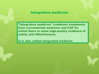Integrative medicine
"Integrative medicine" combines treatments
from conventional medicine and CAT for
which there is some high-quality evidence of
safety and effectiveness.
It is also called integrated medicine
 