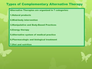 Types of Complementary Alternative Therapy
Alternative Therapies are organized in 7 categories:
1.Natural products
2.Mind-body intervention
3.Manipulative and Body-Based Practices
4.Energy therapy
5.Alternative system of medical practice
6.Pharmacologic and biological treatment
7.Diet and nutrition
 