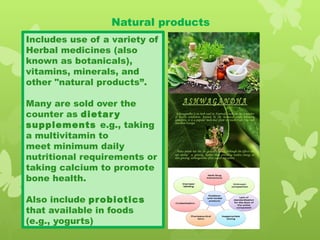 Natural products
Includes use of a variety of
Herbal medicines (also
known as botanicals),
vitamins, minerals, and
other "natural products”.
Many are sold over the
counter as dietary
supplements e.g., taking
a multivitamin to
meet minimum daily
nutritional requirements or
taking calcium to promote
bone health.
Also include probiotics
that available in foods
(e.g., yogurts)
 