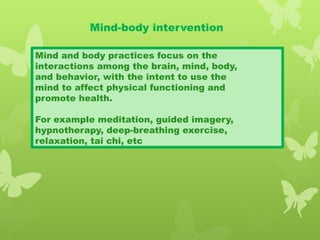 Mind-body intervention
Mind and body practices focus on the
interactions among the brain, mind, body,
and behavior, with the intent to use the
mind to affect physical functioning and
promote health.
For example meditation, guided imagery,
hypnotherapy, deep-breathing exercise,
relaxation, tai chi, etc
 