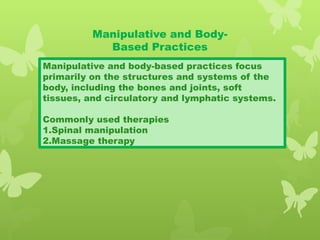 Manipulative and Body-
Based Practices
Manipulative and body-based practices focus
primarily on the structures and systems of the
body, including the bones and joints, soft
tissues, and circulatory and lymphatic systems.
Commonly used therapies
1.Spinal manipulation
2.Massage therapy
 