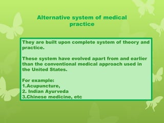 Alternative system of medical
practice
They are built upon complete system of theory and
practice.
These system have evolved apart from and earlier
than the conventional medical approach used in
the United States.
For example:
1.Acupuncture,
2. Indian Ayurveda
3.Chinese medicine, etc
 