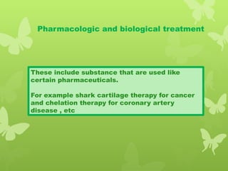 Pharmacologic and biological treatment
These include substance that are used like
certain pharmaceuticals.
For example shark cartilage therapy for cancer
and chelation therapy for coronary artery
disease , etc
 