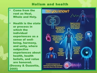 Holism and health
• Come from the
root as Heal,
Whole and Holy.
• Health is the state
or process in
which the
individual
experiences as a
sense of well-
being, harmony,
and unity, where
subjective
experiences about
health, health
beliefs, and value
are honored.
(Dossey & Guzzetta,
2005)
 