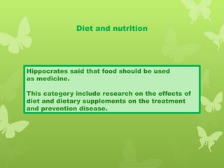 Diet and nutrition
Hippocrates said that food should be used
as medicine.
This category include research on the effects of
diet and dietary supplements on the treatment
and prevention disease.
 