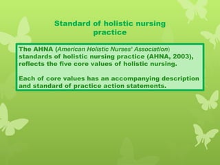 Standard of holistic nursing
practice
The AHNA (American Holistic Nurses' Association)
standards of holistic nursing practice (AHNA, 2003),
reflects the five core values of holistic nursing.
Each of core values has an accompanying description
and standard of practice action statements.
 