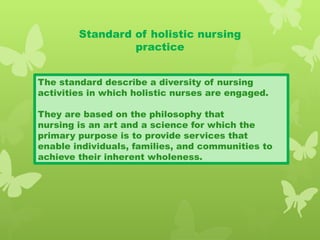 Standard of holistic nursing
practice
The standard describe a diversity of nursing
activities in which holistic nurses are engaged.
They are based on the philosophy that
nursing is an art and a science for which the
primary purpose is to provide services that
enable individuals, families, and communities to
achieve their inherent wholeness.
 