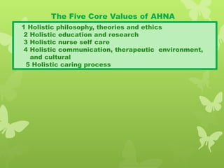 The Five Core Values of AHNA
1 Holistic philosophy, theories and ethics
2 Holistic education and research
3 Holistic nurse self care
4 Holistic communication, therapeutic environment,
and cultural
5 Holistic caring process
 