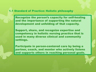 1.1 Standard of Practice: Holistic philosophy
Recognize the person’s capacity for self-healing
and the importance of supporting the natural
development and unfolding of that capacity.
Support, share, and recognize expertise and
competency in holistic nursing practice that is
used in many diverse clinical and community
settings.
Participate in person-centered care by being a
partner, coach, and mentor who actively listens
and supports others in reaching personal goals.
 