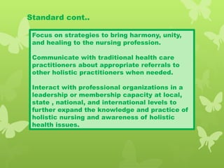 Standard cont..
Focus on strategies to bring harmony, unity,
and healing to the nursing profession.
Communicate with traditional health care
practitioners about appropriate referrals to
other holistic practitioners when needed.
Interact with professional organizations in a
leadership or membership capacity at local,
state , national, and international levels to
further expand the knowledge and practice of
holistic nursing and awareness of holistic
health issues.
 