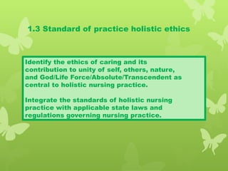 1.3 Standard of practice holistic ethics
Identify the ethics of caring and its
contribution to unity of self, others, nature,
and God/Life Force/Absolute/Transcendent as
central to holistic nursing practice.
Integrate the standards of holistic nursing
practice with applicable state laws and
regulations governing nursing practice.
 