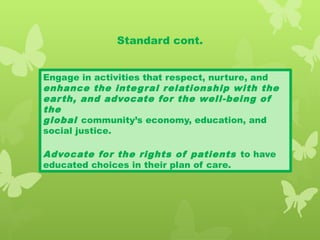 Standard cont.
Engage in activities that respect, nurture, and
enhance the integral relationship with the
earth, and advocate for the well-being of
the
global community’s economy, education, and
social justice.
Advocate for the rights of patients to have
educated choices in their plan of care.
 