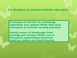 2.1 Standard of practice holistic education
Participate in activities of continuing
education and related fields that have
relevance to holistic nursing practice.
Identify areas of knowledge from
nursing and various fields such as
biomedical, epidemiology, behavioral
medicine, cultural and social theories.
 