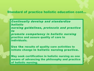 Standard of practice holistic education cont…
Continually develop and standardize
holistic
nursing guidelines, protocols and practice
to
promote competency in holistic nursing
practice and assure quality of care to
individuals.
Use the results of quality care activities to
initiate change in holistic nursing practice.
May seek certification in holistic nursing as one
means of advancing the philosophy and practice
of holistic nursing.
 
