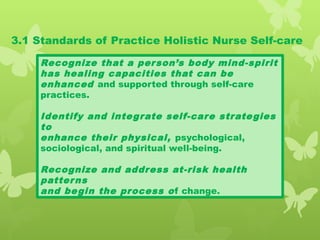 3.1 Standards of Practice Holistic Nurse Self-care
Recognize that a person’s body mind-spirit
has healing capacities that can be
enhanced and supported through self-care
practices.
Identify and integrate self-care strategies
to
enhance their physical, psychological,
sociological, and spiritual well-being.
Recognize and address at-risk health
patterns
and begin the process of change.
 