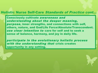 Holistic Nurse Self-Care Standards of Practice cont…
Consciously cultivate awareness and
understanding about the deeper meaning,
purpose, inner strengths, and connections with self,
others, nature, and God/Life Force/Absolute/Transcendent.
use clear intention to care for self and to seek a
sense of balance, harmony, and joy in daily life.
participate in the evolutionary holistic process
with the understanding that crisis creates
opportunity in any setting.
 