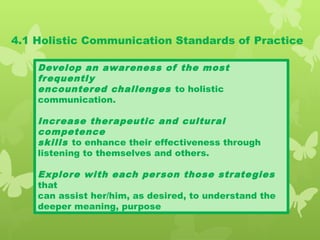 4.1 Holistic Communication Standards of Practice
Develop an awareness of the most
frequently
encountered challenges to holistic
communication.
Increase therapeutic and cultural
competence
skills to enhance their effectiveness through
listening to themselves and others.
Explore with each person those strategies
that
can assist her/him, as desired, to understand the
deeper meaning, purpose
 