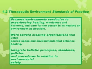 4.2 Therapeutic Environment Standards of Practice
Promote environments conducive to
experiencing healing, wholeness and
harmony, and care for the person in as healthy an
environment as possible.
Work toward creating organizations that
value
sacred space and environments that enhance
healing.
Integrate holistic principles, standards,
policies
and procedures in relation to
environmental
safety
 