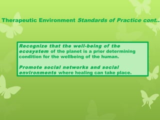 Therapeutic Environment Standards of Practice cont…
Recognize that the well-being of the
ecosystem of the planet is a prior determining
condition for the wellbeing of the human.
Promote social networks and social
environments where healing can take place.
 