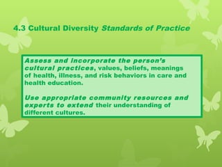 4.3 Cultural Diversity Standards of Practice
Assess and incorporate the person’s
cultural practices, values, beliefs, meanings
of health, illness, and risk behaviors in care and
health education.
Use appropriate community resources and
experts to extend their understanding of
different cultures.
 
