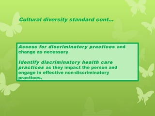 Cultural diversity standard cont…
Assess for discriminatory practices and
change as necessary
Identify discriminatory health care
practices as they impact the person and
engage in effective non-discriminatory
practices.
 