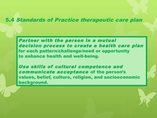 5.4 Standards of Practice therapeutic care plan
Partner with the person in a mutual
decision process to create a health care plan
for each pattern/challenge/need or opportunity
to enhance health and well-being.
Use skills of cultural competence and
communicate acceptance of the person’s
values, belief, culture, religion, and socioeconomic
background.
 