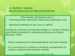 2. Holistic model:
Bio-Psycho-Social-Spiritual Model
This model, all disease has a
• Psychosomatic (Mentally induced)component, and
• Spiritual (relating to the soul or spirit),
usually in contrast to material things or factors always
contribute to patient’s symptoms,disease,or illness
(Dossey, 1997)
• Each component is interdependent and interrelated
• It is necessary to address all these components to
achieve optimal therapeutic results
• Diagrammatic representation in next slide
 