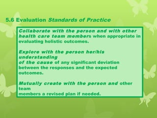5.6 Evaluation Standards of Practice
Collaborate with the person and with other
health care team members when appropriate in
evaluating holistic outcomes.
Explore with the person her/his
understanding
of the cause of any significant deviation
between the responses and the expected
outcomes.
Mutually create with the person and other
team
members a revised plan if needed.
 